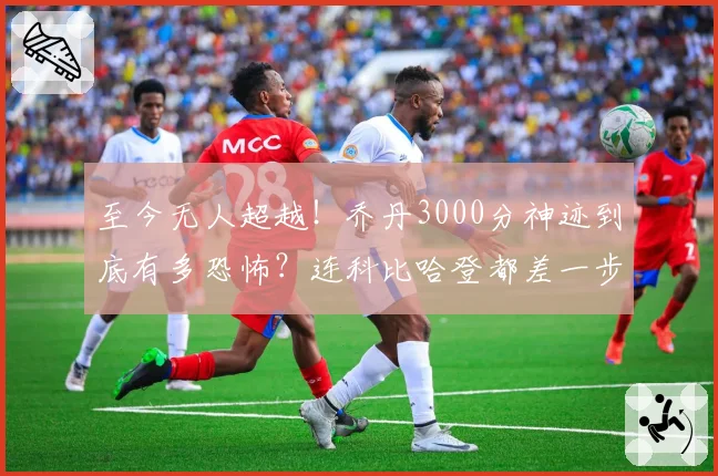 至今无人超越！乔丹3000分神迹到底有多恐怖？连科比哈登都差一步
