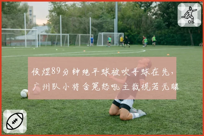 侯煜89分钟绝平球被吹手球在先，广州队小将含冤怒吼主裁视若无睹
