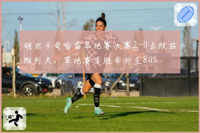 胡尔卡奇哈雷草地赛决赛2-0击败兹维列夫,草地赛季胜率升至80%