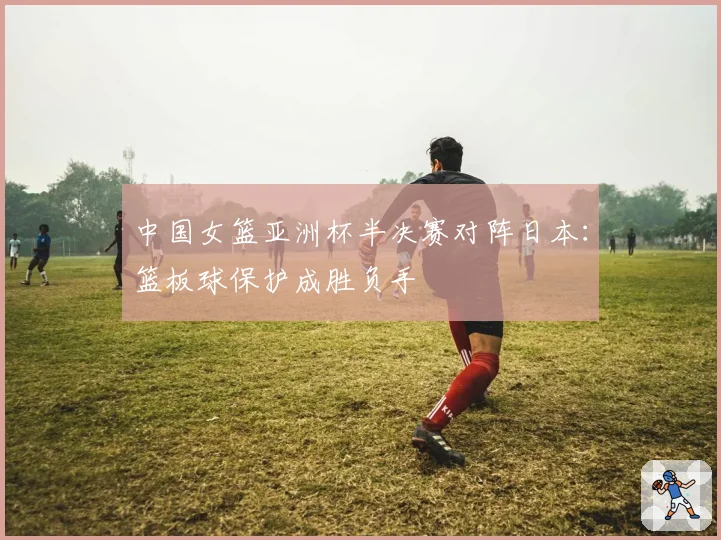 中国女篮亚洲杯半决赛对阵日本：篮板球保护成胜负手