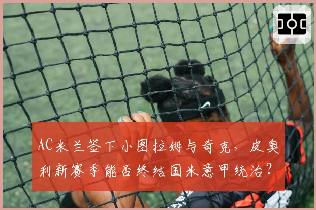 AC米兰签下小图拉姆与奇克，皮奥利新赛季能否终结国米意甲统治？