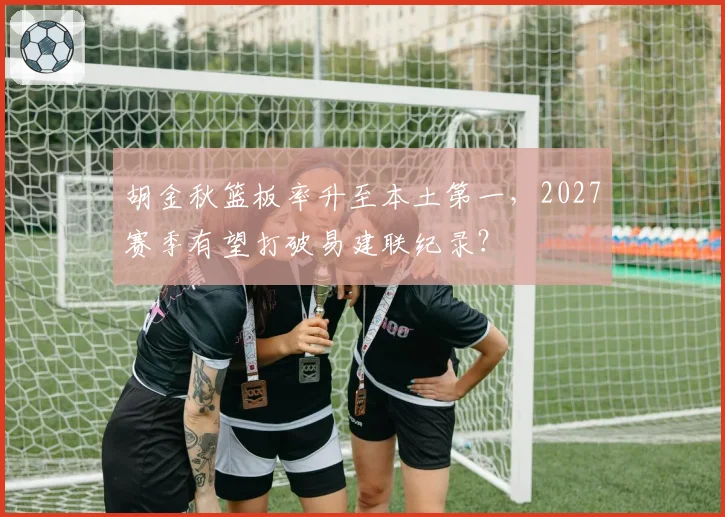 胡金秋篮板率升至本土第一,2027赛季有望打破易建联纪录?