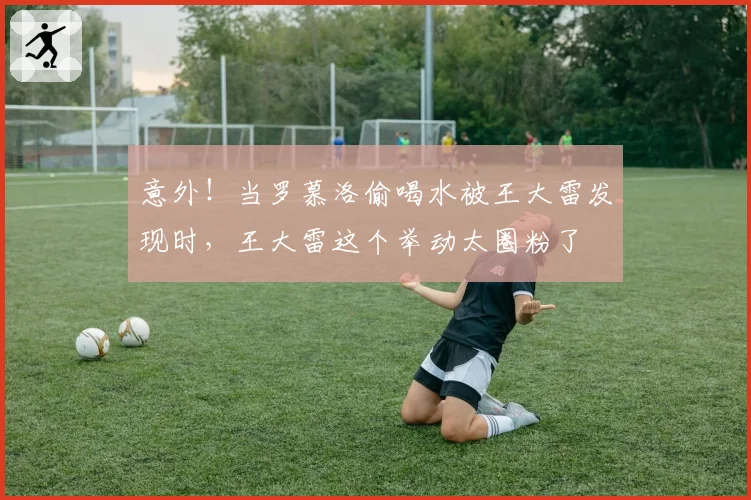 意外！当罗慕洛偷喝水被王大雷发现时，王大雷这个举动太圈粉了