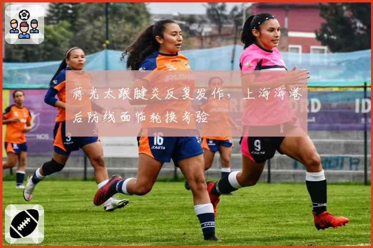 蒋光太跟腱炎反复发作，上海海港后防线面临轮换考验