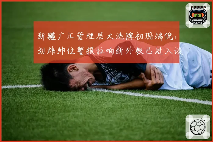 新疆广汇管理层大洗牌初现端倪,刘炜帅位警报拉响新外教已进入谈判名单