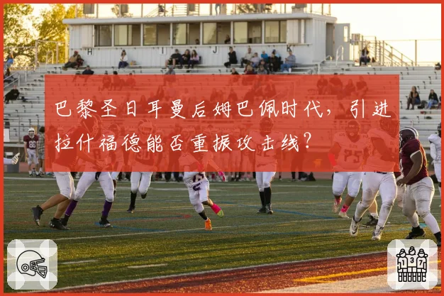 巴黎圣日耳曼后姆巴佩时代,引进拉什福德能否重振攻击线?