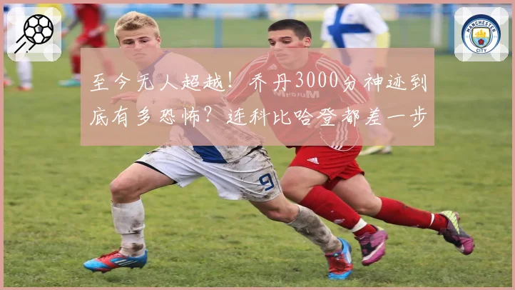 至今无人超越！乔丹3000分神迹到底有多恐怖？连科比哈登都差一步