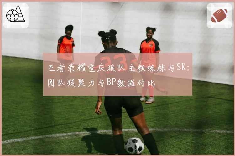 王者荣耀重庆狼队主教练林与SK:团队凝聚力与BP数据对比